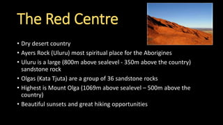 • Dry desert country
• Ayers Rock (Uluru) most spiritual place for the Aborigines
• Uluru is a large (800m above sealevel - 350m above the country)
sandstone rock
• Olgas (Kata Tjuta) are a group of 36 sandstone rocks
• Highest is Mount Olga (1069m above sealevel – 500m above the
country)
• Beautiful sunsets and great hiking opportunities
The Red Centre
 