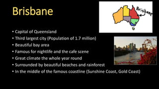 Brisbane
• Capital of Queensland
• Third largest city (Population of 1.7 million)
• Beautiful bay area
• Famous for nightlife and the cafe scene
• Great climate the whole year round
• Surrounded by beautiful beaches and rainforest
• In the middle of the famous coastline (Sunshine Coast, Gold Coast)
 