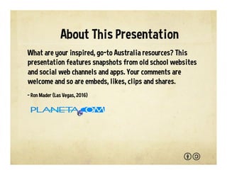 What are your go-to Australia resources and sources of
inspiration? This presentation features snapshots from
favorite websites, social web channels and apps. Cheers,
Straya! You are welcome to adapt and reuse with the
attribution-sharealike license. We welcome your
interaction -- comments, questions, suggestions, shares,
clips, favorites, likes and hearts.
- Ron Mader (Las Vegas, 2017)
p l a n e t a . c o m / a u s t r a l i a • p l a n e t a . w i k i s p a c e s . c o m / a u s t r a l i a
About This Presentation
 