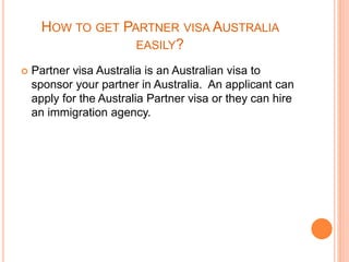 HOW TO GET PARTNER VISA AUSTRALIA
EASILY?
 Partner visa Australia is an Australian visa to
sponsor your partner in Australia. An applicant can
apply for the Australia Partner visa or they can hire
an immigration agency.
 