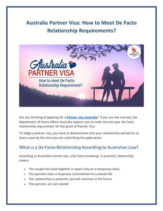 Australia Partner Visa: How to Meet De Facto
Relationship Requirements?
Are you thinking of applying for a Partner visa Australia? If you are not married, the
Department of Home Affairs Australia expects you to meet the one-year De Facto
relationship requirement for the grant of Partner Visa.
To lodge a partner visa, you have to demonstrate that your relationship existed for at
least a year by the time you are submitting the application.
What is a De Facto RelationshipAccording to Australian Law?
According to Australian Family Law, a De Facto (meaning: in practice) relationship
means:
 The couple has lived together or apart only on a temporary basis
 The partners have a reciprocal commitment to a shared life
 The relationship is authentic and will continue in the future
 The partners are not related
 