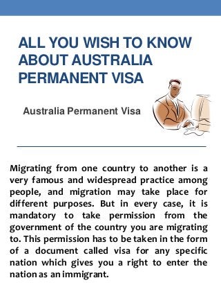 ALL YOU WISH TO KNOW
ABOUT AUSTRALIA
PERMANENT VISA
Australia Permanent Visa

Migrating from one country to another is a
very famous and widespread practice among
people, and migration may take place for
different purposes. But in every case, it is
mandatory to take permission from the
government of the country you are migrating
to. This permission has to be taken in the form
of a document called visa for any specific
nation which gives you a right to enter the
nation as an immigrant.

 