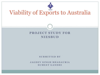 PROJECT STUDY FOR
NIESBUD
S U B M I T T E D B Y
J A G D E V S I N G H B H A D A U R I A
S U M E E T G A N D H I
Viability of Exports to Australia
 