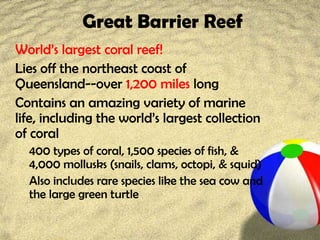 Great Barrier Reef
World’s largest coral reef!
Lies off the northeast coast of
Queensland--over 1,200 miles long
Contains an amazing variety of marine
life, including the world’s largest collection
of coral
400 types of coral, 1,500 species of fish, &
4,000 mollusks (snails, clams, octopi, & squid)
Also includes rare species like the sea cow and
the large green turtle
 