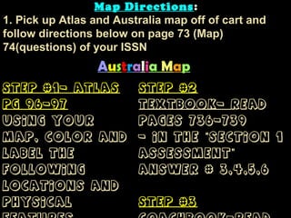 Australia Map
Step #1- AtlasStep #1- Atlas
pg 96-97pg 96-97
Using yourUsing your
map, color andmap, color and
label thelabel the
followingfollowing
locations andlocations and
physicalphysical
Step #2Step #2
Textbook-Textbook- ReadRead
pages 736-739pages 736-739
- In the Section 1“- In the Section 1“
Assessment”Assessment”
answer # 3,4,5,6answer # 3,4,5,6
Step #3Step #3
Map DirectionsMap Directions:
1. Pick up Atlas and Australia map off of cart and
follow directions below on page 73 (Map)
74(questions) of your ISSN
 