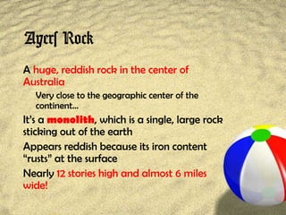 Ayers Rock
A huge, reddish rock in the center of
Australia
Very close to the geographic center of the
continent…
It’s a monolith, which is a single, large rock
sticking out of the earth
Appears reddish because its iron content
“rusts” at the surface
Nearly 12 stories high and almost 6 miles
wide!
 