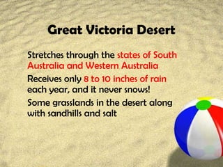 Great Victoria Desert
Stretches through the states of South
Australia and Western Australia
Receives only 8 to 10 inches of rain
each year, and it never snows!
Some grasslands in the desert along
with sandhills and salt
 