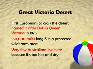 Great Victoria Desert
First Europeans to cross the desert
named it after British Queen
Victoria in 1875
160,000 miles long & is a protected
wilderness area
Very few Australians live here
because it’s too hot and dry
 