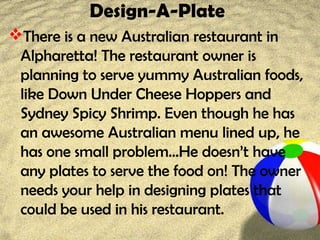 Design-A-Plate
There is a new Australian restaurant in
Alpharetta! The restaurant owner is
planning to serve yummy Australian foods,
like Down Under Cheese Hoppers and
Sydney Spicy Shrimp. Even though he has
an awesome Australian menu lined up, he
has one small problem…He doesn’t have
any plates to serve the food on! The owner
needs your help in designing plates that
could be used in his restaurant.
 