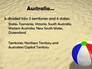 Australia…
Is divided into 2 territories and 6 states:
States: Tasmania, Victoria, South Australia,
Western Australia, New South Wales,
Queensland
Territories: Northern Territory and
Australian Capital Territory
 