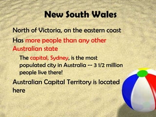 New South Wales
North of Victoria, on the eastern coast
Has more people than any other
Australian state
The capital, Sydney, is the most
populated city in Australia -- 3 1/2 million
people live there!
Australian Capital Territory is located
here
 