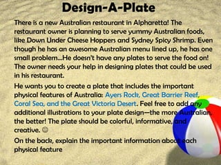 Design-A-Plate
There is a new Australian restaurant in Alpharetta! The
restaurant owner is planning to serve yummy Australian foods,
like Down Under Cheese Hoppers and Sydney Spicy Shrimp. Even
though he has an awesome Australian menu lined up, he has one
small problem…He doesn’t have any plates to serve the food on!
The owner needs your help in designing plates that could be used
in his restaurant.
He wants you to create a plate that includes the important
physical features of Australia: Ayers Rock, Great Barrier Reef,
Coral Sea, and the Great Victoria Desert. Feel free to add any
additional illustrations to your plate design—the more Australian,
the better! The plate should be colorful, informative, and
creative. 
On the back, explain the important information about each
physical feature
 