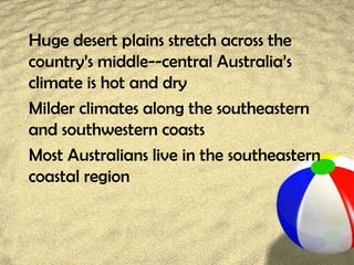 Huge desert plains stretch across the
country’s middle--central Australia’s
climate is hot and dry
Milder climates along the southeastern
and southwestern coasts
Most Australians live in the southeastern
coastal region
 
