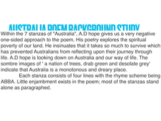 AUSTRALIAPOEMBACKGROUNDSTUDYWithin the 7 stanzas of "Australia", A.D hope gives us a very negative
one-sided approach to the poem. His poetry explores the spiritual
poverty of our land. He insinuates that it takes so much to survive which
has prevented Australians from reﬂecting upon their journey through
life. A.D hope is looking down on Australia and our way of life. The
sombre images of ' a nation of trees, drab green and desolate grey'
indicate that Australia is a monotonous and dreary place.
             Each stanza consists of four lines with the rhyme scheme being
ABBA. Little enjambment exists in the poem; most of the stanzas stand
alone as paragraphed.
 