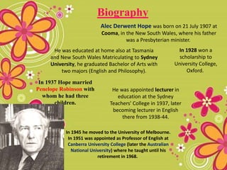 He was educated at home also at Tasmania
and New South Wales Matriculating to Sydney
University, he graduated Bachelor of Arts with
two majors (English and Philosophy).
In 1937 Hope married
Penelope Robinson with
whom he had three
children.
He was appointed lecturer in
education at the Sydney
Teachers' College in 1937, later
becoming lecturer in English
there from 1938-44.
Biography
Alec Derwent Hope was born on 21 July 1907 at
Cooma, in the New South Wales, where his father
was a Presbyterian minister.
In 1928 won a
scholarship to
University College,
Oxford.
In 1945 he moved to the University of Melbourne.
In 1951 was appointed as Professor of English at
Canberra University College (later the Australian
National University) where he taught until his
retirement in 1968.
 