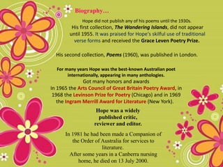 Hope did not publish any of his poems until the 1930s.
His first collection, The Wandering Islands, did not appear
until 1955. It was praised for Hope's skilful use of traditional
verse forms and received the Grace Leven Poetry Prize.
Biography…
His second collection, Poems (1960), was published in London.
For many years Hope was the best-known Australian poet
internationally, appearing in many anthologies.
Got many honors and awards
In 1965 the Arts Council of Great Britain Poetry Award, in
1968 the Levinson Prize for Poetry (Chicago) and in 1969
the Ingram Merrill Award for Literature (New York).
In 1981 he had been made a Companion of
the Order of Australia for services to
literature.
After some years in a Canberra nursing
home, he died on 13 July 2000.
Hope was a widely
published critic,
reviewer and editor.
 