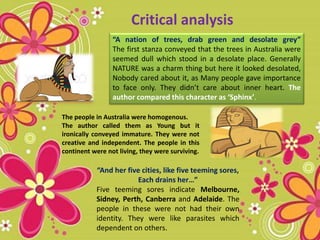 Critical analysis
“A nation of trees, drab green and desolate grey”
The first stanza conveyed that the trees in Australia were
seemed dull which stood in a desolate place. Generally
NATURE was a charm thing but here it looked desolated,
Nobody cared about it, as Many people gave importance
to face only. They didn’t care about inner heart. The
author compared this character as ‘Sphinx’.
“And her five cities, like five teeming sores,
Each drains her…”
Five teeming sores indicate Melbourne,
Sidney, Perth, Canberra and Adelaide. The
people in these were not had their own
identity. They were like parasites which
dependent on others.
The people in Australia were homogenous.
The author called them as Young but it
ironically conveyed immature. They were not
creative and independent. The people in this
continent were not living, they were surviving.
 