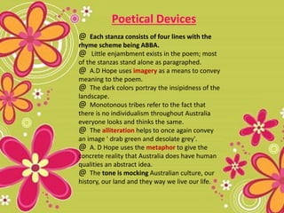 @ Each stanza consists of four lines with the
rhyme scheme being ABBA.
@ Little enjambment exists in the poem; most
of the stanzas stand alone as paragraphed.
@ A.D Hope uses imagery as a means to convey
meaning to the poem.
@ The dark colors portray the insipidness of the
landscape.
@ Monotonous tribes refer to the fact that
there is no individualism throughout Australia
everyone looks and thinks the same.
@ The alliteration helps to once again convey
an image ' drab green and desolate grey'.
@ A. D Hope uses the metaphor to give the
concrete reality that Australia does have human
qualities an abstract idea.
@ The tone is mocking Australian culture, our
history, our land and they way we live our life.
Poetical Devices
 