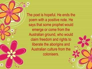The poet is hopeful. He ends the
poem with a positive note. He
says that some prophet would
emerge or come from the
Australian ground, who would
claim freedom and rights to
liberate the aborigins and
Australian culture from the
colonisers.
 