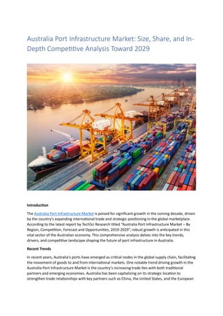 Australia Port Infrastructure Market: Size, Share, and In-
Depth Competitive Analysis Toward 2029
Introduction
The Australia Port Infrastructure Market is poised for significant growth in the coming decade, driven
by the country's expanding international trade and strategic positioning in the global marketplace.
According to the latest report by TechSci Research titled “Australia Port Infrastructure Market – By
Region, Competition, Forecast and Opportunities, 2019-2029”, robust growth is anticipated in this
vital sector of the Australian economy. This comprehensive analysis delves into the key trends,
drivers, and competitive landscape shaping the future of port infrastructure in Australia.
Recent Trends
In recent years, Australia's ports have emerged as critical nodes in the global supply chain, facilitating
the movement of goods to and from international markets. One notable trend driving growth in the
Australia Port Infrastructure Market is the country's increasing trade ties with both traditional
partners and emerging economies. Australia has been capitalizing on its strategic location to
strengthen trade relationships with key partners such as China, the United States, and the European
 