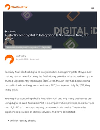 
AustralianPostDigital iD integration Digital iD
 All Blog
Australia Post Digital ID Integration Is So Famous Now, But
Why?
wolfmatrix
August6,2019-5 minread
Recently Australia Post digital iD integration has been gaining lots of hype. And
making tons of news for being the first industry provider to be accredited by the
Trusted Digital Identity Framework (TDIF). Even though they had been seeking
accreditation from the government since 2017, last week on July 24, 2019, they
finally got it.
You might be wondering what is Australian Post and why many businesses are
using digital iD. Well, Australian Post is a company which provides postal services
and digital iD to a person, company or any electronic device. They are the
experienced providers of identity services. And have completed:
8million identity checks,
 