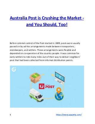 Australia Post is Crushing the Market -
and You Should, Too!
Before colonial control of the Post started in 1809, posts were usually
passed on by ad-hoc arrangements made between transporters,
storekeepers, and settlers. These arrangements were flexible and
depended on co-operation of the country people. It was common for
early settlers to ride many miles out of their way to deliver neighbors’
post that had been collected from informal distribution points.
1 ​​https://www.appjetty.com/
 