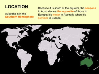 Australia is in the
Southern Hemisphere.
Because it is south of the equator, the seasons
in Australia are the opposite of those in
Europe: it’s winter in Australia when it’s
summer in Europe.
LOCATION
 