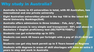 Why study in Australia?
 Australia is home to 43 universities in total, with 40 Australian, two
international and one private university
 Eight Australian universities placed in the top 100 in the latest QS
World University Rankings(Go8)
 Australia offers admissions in three intakes – Feb, July*, Nov
 Admission process is very simple and transparent - 60% and above in
Bachelors + English proficiency test (IELTS/PTE/TOEFL)
 Students can get scholarship up to 35%
 Students can work 48 hours per fortnight with a pay of 23.23 AUD per
hour
 Students can get stay back permit up to 5 Years based on Regions
 Students with degrees in areas of skill shortages will have an extra 2
years to stay and work in Australia
 