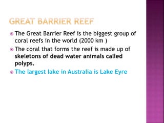  The Great Barrier Reef is the biggest group of
coral reefs in the world (2000 km )
 The coral that forms the reef is made up of
skeletons of dead water animals called
polyps.
 The largest lake in Australia is Lake Eyre
 