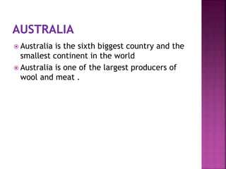  Australia is the sixth biggest country and the
smallest continent in the world
 Australia is one of the largest producers of
wool and meat .
 