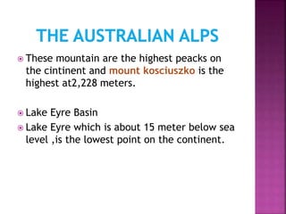  These mountain are the highest peacks on
the cintinent and mount kosciuszko is the
highest at2,228 meters.
 Lake Eyre Basin
 Lake Eyre which is about 15 meter below sea
level ,is the lowest point on the continent.
 