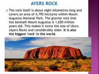  The rock itself is about eight kilometres long and
covers an area of 4,795 hectares within Mount
Augustus National Park. The granite rock that
lies beneath Mount Augustus is 1,650 million
years old. This makes it twice the size of Uluru
(Ayers Rock) and considerably older. It is also
the biggest 'rock' in the world.
 