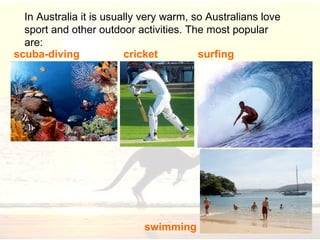 I n Australia it is usually very warm, so Australians love sport and other outdoor activities. The m ost popular  are : surfing s wimming scuba-diving cricket 