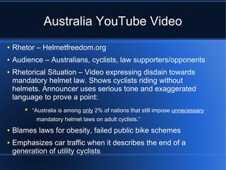 Australia YouTube Video
●   Rhetor – Helmetfreedom.org
●   Audience – Australians, cyclists, law supporters/opponents
●   Rhetorical Situation – Video expressing disdain towards
    mandatory helmet law. Shows cyclists riding without
    helmets. Announcer uses serious tone and exaggerated
    language to prove a point:
       ●   “Australia is among only 2% of nations that still impose unnecessary
            mandatory helmet laws on adult cyclists.”
●   Blames laws for obesity, failed public bike schemes
●   Emphasizes car traffic when it describes the end of a
    generation of utility cyclists
 