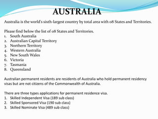 AUSTRALIA
Australia is the world's sixth-largest country by total area with 08 States and Territories.
Please find below the list of 08 States and Territories.
1. South Australia
2. Australian Capital Territory
3. Northern Territory
4. Western Australia
5. New South Wales
6. Victoria
7. Tasmania
8. Queensland
Australian permanent residents are residents of Australia who hold permanent residency
visas but are not citizens of the Commonwealth of Australia.
There are three types applications for permanent residence visa.
1. Skilled Independent Visa (189 sub class)
2. Skilled Sponsored Visa (190 sub class)
3. Skilled Nominate Visa (489 sub class)
 