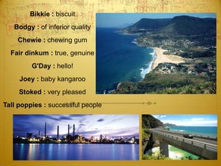 Bikkie : biscuitBodgy : of inferior quality Chewie : chewing gum Fair dinkum : true, genuine G'Day : hello! Joey : baby kangaroo Stoked : very pleasedTall poppies : successful people 