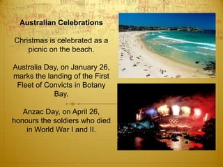 Australian CelebrationsChristmas is celebrated as a picnic on the beach.Australia Day, on January 26, marks the landing of the First Fleet of Convicts in Botany Bay.Anzac Day, on April 26, honours the soldiers who died in World War I and II.  