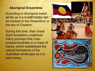 Aboriginal Dreamtime	According to Aboriginal belief, all life as it is known today can be tracked to the Dreamtime or the era of Creation. 	During this time, their Great Spirit Ancestors undertook many journeys that criss-crossed Australia in a maze of tracks, which established the natural formations of the Australian landscape as it is seen today. 
