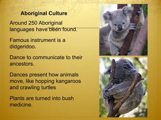 Aboriginal Culture	Around 250 Aboriginal languages have been found.	Famous instrument is a didgeridoo.	Dance to communicate to their ancestors. 	Dances present how animals move, like hopping kangaroos and crawling turtles	Plants are turned into bush medicine. 