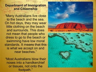 Department of Immigration and Citizenship“Many Australians live close to the beach and the sea. On hot days, they may wear little clothing on the beach and surrounds. This does not mean that people who dress to go to the beach or swimming have low moral standards. It means that this is what we accept on and near beaches.” “Most Australians blow their noses into a handkerchief or tissues, not onto the footpath.” 