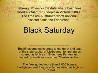 February 7th marks the date where bush fires killed a total of 173 people in Victoria, 2009.The fires are Australia’s worst national disaster since the Federation.Black SaturdayBushfires erupted in areas to the north and east of the state capital of Melbourne, temperatures soared as high as 118 degrees Fahrenheit, fanned by winds as strong as 78 miles an hour. The fires gutted more than 2,000 homes. Firefighters said they saw flames rising as high as 197 feet. 
