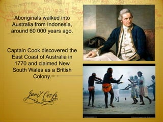 Aboriginals walked into Australia from Indonesia, around 60 000 years ago.Captain Cook discovered the East Coast of Australia in 1770 and claimed New South Wales as a British Colony. 