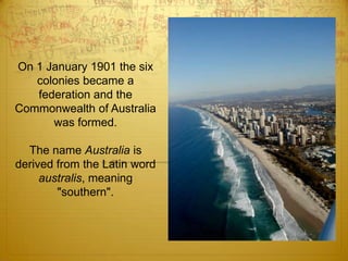 On 1 January 1901 the six colonies became a federation and the Commonwealth of Australia was formed.The name Australia is derived from the Latin word australis, meaning "southern".