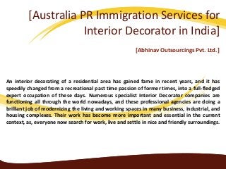 [Australia PR Immigration Services for
Interior Decorator in India]
[Abhinav Outsourcings Pvt. Ltd.]
An interior decorating of a residential area has gained fame in recent years, and it has
speedily changed from a recreational past time passion of former times, into a full-fledged
expert occupation of these days. Numerous specialist Interior Decorator companies are
functioning all through the world nowadays, and these professional agencies are doing a
brilliant job of modernizing the living and working spaces in many business, industrial, and
housing complexes. Their work has become more important and essential in the current
context, as, everyone now search for work, live and settle in nice and friendly surroundings.
 