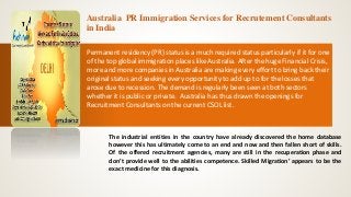 Australia PR Immigration Services for Recrutement Consultants
in India
Permanent residency (PR) status is a much required status particularly if it for one
of the top global immigration places like Australia. After the huge Financial Crisis,
more and more companies in Australia are making every effort to bring back their
original status and seeking every opportunity to add up to for the losses that
arose due to recession. The demand is regularly been seen at both sectors
whether it is public or private. Australia has thus drawn the openings for
Recruitment Consultants on the current CSOL list.
The industrial entities in the country have already discovered the home database
however this has ultimately come to an end and now and then fallen short of skills.
Of the offered recruitment agencies, many are still in the recuperation phase and
don’t provide well to the abilities competence. Skilled Migration’ appears to be the
exact medicine for this diagnosis.
 