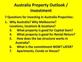 Australia Property Outlook / Investment 7 Questions for Investing in Australia Properties: Why Australia? Why Melbourne?Locations, locations & locations?3.      What property is good for Capital Gain? 4.      What property is good for Rental Return?5.      How does the tax structure works in 	  	   Australia? 6.      What is the commitment NOW? LATER?7.      Apartments, Condo or House?  