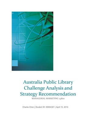 Charlie Chen | Student ID: 00004301 | April 15, 2014
Australia Public Library
Challenge Analysis and
Strategy Recommendation
MANAGERIAL MARKETING 24800
 