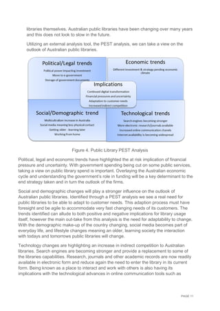 PAGE 11
libraries themselves. Australian public libraries have been changing over many years
and this does not look to slow in the future.
Utilizing an external analysis tool, the PEST analysis, we can take a view on the
outlook of Australian public libraries.
Figure 4. Public Library PEST Analysis
Political, legal and economic trends have highlighted the at risk implication of financial
pressure and uncertainty. With government spending being cut on some public services,
taking a view on public library spend is important. Overlaying the Australian economic
cycle and understanding the government’s role in funding will be a key determinant to the
end strategy taken and in turn the outlook of the firms.
Social and demographic changes will play a stronger influence on the outlook of
Australian public libraries. Identified through a PEST analysis we see a real need for
public libraries to be able to adapt to customer needs. This adaption process must have
foresight and be agile to accommodate very fast changing needs of its customers. The
trends identified can allude to both positive and negative implications for library usage
itself, however the main out-take from this analysis is the need for adaptability to change.
With the demographic make-up of the country changing, social media becomes part of
everyday life, and lifestyle changes meaning an older, learning society the interaction
with todays and tomorrows public libraries will change.
Technology changes are highlighting an increase in indirect competition to Australian
libraries. Search engines are becoming stronger and provide a replacement to some of
the libraries capabilities. Research, journals and other academic records are now readily
available in electronic form and reduce again the need to enter the library in its current
form. Being known as a place to interact and work with others is also having its
implications with the technological advances in online communication tools such as
 
