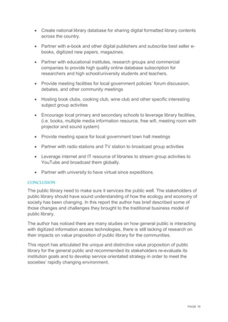 PAGE 16
 Create national library database for sharing digital formatted library contents
across the country.
 Partner with e-book and other digital publishers and subscribe best seller e-
books, digitized new papers, magazines.
 Partner with educational institutes, research groups and commercial
companies to provide high quality online database subscription for
researchers and high school/university students and teachers.
 Provide meeting facilities for local government policies’ forum discussion,
debates, and other community meetings
 Hosting book clubs, cooking club, wine club and other specific interesting
subject group activities
 Encourage local primary and secondary schools to leverage library facilities,
(i.e. books, multiple media information resource, free wifi, meeting room with
projector and sound system)
 Provide meeting space for local government town hall meetings
 Partner with radio stations and TV station to broadcast group activities
 Leverage internet and IT resource of libraries to stream group activities to
YouTube and broadcast them globally.
 Partner with university to have virtual since expeditions.
CONCLUSION
The public library need to make sure it services the public well. The stakeholders of
public library should have sound understanding of how the ecology and economy of
society has been changing. In this report the author has brief described some of
those changes and challenges they brought to the traditional business model of
public library.
The author has noticed there are many studies on how general public is interacting
with digitized information access technologies, there is still lacking of research on
their impacts on value proposition of public library for the communities.
This report has articulated the unique and distinctive value proposition of public
library for the general public and recommended its stakeholders re-evaluate its
institution goals and to develop service orientated strategy in order to meet the
societies’ rapidly changing environment.
 