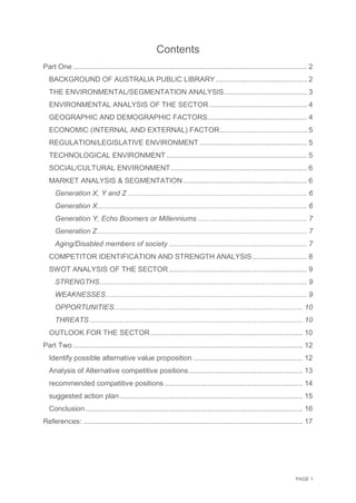 PAGE 1
Contents
Part One ................................................................................................................... 2
BACKGROUND OF AUSTRALIA PUBLIC LIBRARY............................................. 2
THE ENVIRONMENTAL/SEGMENTATION ANALYSIS......................................... 3
ENVIRONMENTAL ANALYSIS OF THE SECTOR ................................................ 4
GEOGRAPHIC AND DEMOGRAPHIC FACTORS................................................. 4
ECONOMIC (INTERNAL AND EXTERNAL) FACTOR........................................... 5
REGULATION/LEGISLATIVE ENVIRONMENT..................................................... 5
TECHNOLOGICAL ENVIRONMENT ..................................................................... 5
SOCIAL/CULTURAL ENVIRONMENT................................................................... 6
MARKET ANALYSIS & SEGMENTATION............................................................. 6
Generation X, Y and Z ........................................................................................ 6
Generation X....................................................................................................... 6
Generation Y, Echo Boomers or Millenniums...................................................... 7
Generation Z....................................................................................................... 7
Aging/Disabled members of society .................................................................... 7
COMPETITOR IDENTIFICATION AND STRENGTH ANALYSIS........................... 8
SWOT ANALYSIS OF THE SECTOR.................................................................... 9
STRENGTHS...................................................................................................... 9
WEAKNESSES................................................................................................... 9
OPPORTUNITIES............................................................................................. 10
THREATS......................................................................................................... 10
OUTLOOK FOR THE SECTOR........................................................................... 10
Part Two ................................................................................................................. 12
Identify possible alternative value proposition ...................................................... 12
Analysis of Alternative competitive positions ........................................................ 13
recommended compatitive positions .................................................................... 14
suggested action plan .......................................................................................... 15
Conclusion........................................................................................................... 16
References: ............................................................................................................ 17
 